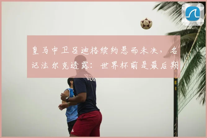 皇马中卫吕迪格续约悬而未决，名记法尔克透露：世界杯前是最后期限