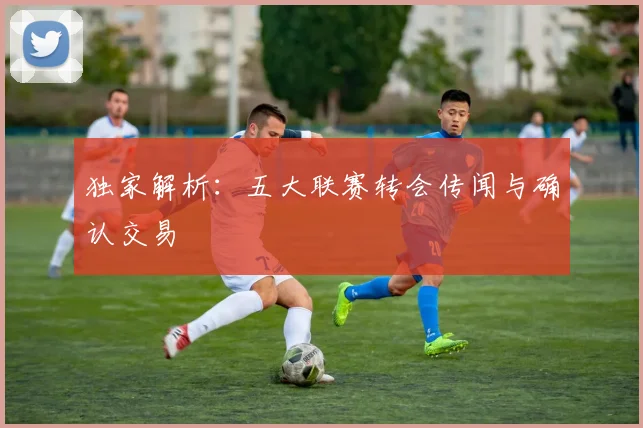 独家解析:五大联赛转会传闻与确认交易