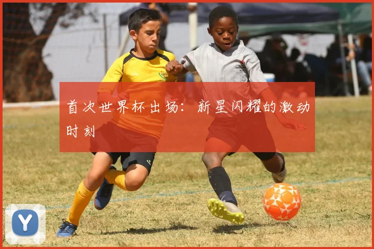 首次世界杯出场：新星闪耀的激动时刻