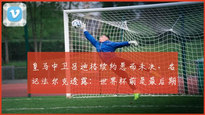 皇马中卫吕迪格续约悬而未决，名记法尔克透露：世界杯前是最后期限